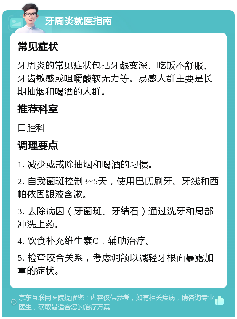 牙周炎就医指南 常见症状 牙周炎的常见症状包括牙龈变深、吃饭不舒服、牙齿敏感或咀嚼酸软无力等。易感人群主要是长期抽烟和喝酒的人群。 推荐科室 口腔科 调理要点 1. 减少或戒除抽烟和喝酒的习惯。 2. 自我菌斑控制3~5天，使用巴氏刷牙、牙线和西帕依固龈液含漱。 3. 去除病因（牙菌斑、牙结石）通过洗牙和局部冲洗上药。 4. 饮食补充维生素C，辅助治疗。 5. 检查咬合关系，考虑调颌以减轻牙根面暴露加重的症状。