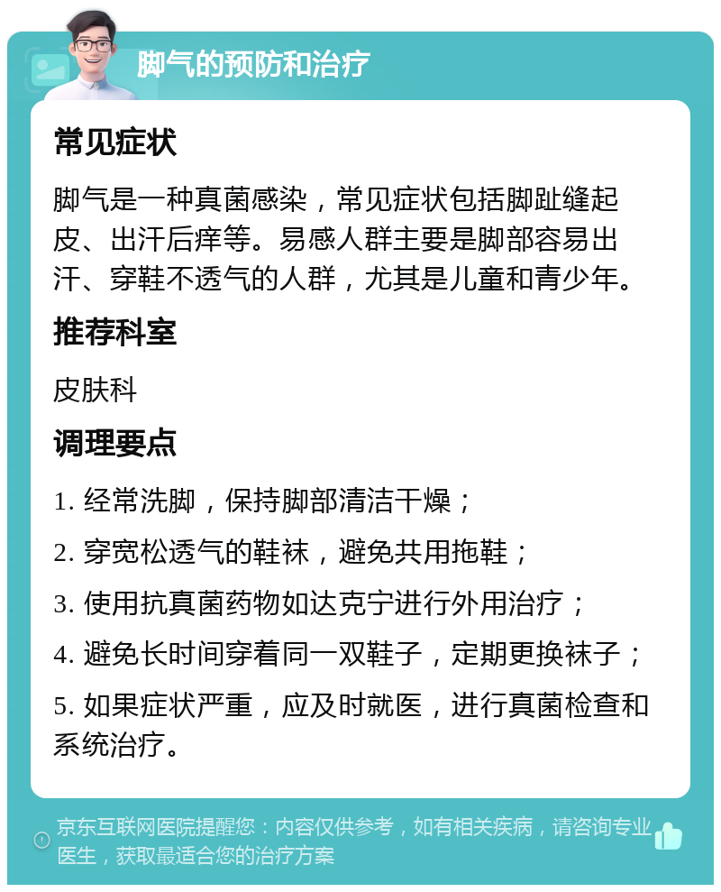 脚气的预防和治疗 常见症状 脚气是一种真菌感染，常见症状包括脚趾缝起皮、出汗后痒等。易感人群主要是脚部容易出汗、穿鞋不透气的人群，尤其是儿童和青少年。 推荐科室 皮肤科 调理要点 1. 经常洗脚，保持脚部清洁干燥； 2. 穿宽松透气的鞋袜，避免共用拖鞋； 3. 使用抗真菌药物如达克宁进行外用治疗； 4. 避免长时间穿着同一双鞋子，定期更换袜子； 5. 如果症状严重，应及时就医，进行真菌检查和系统治疗。