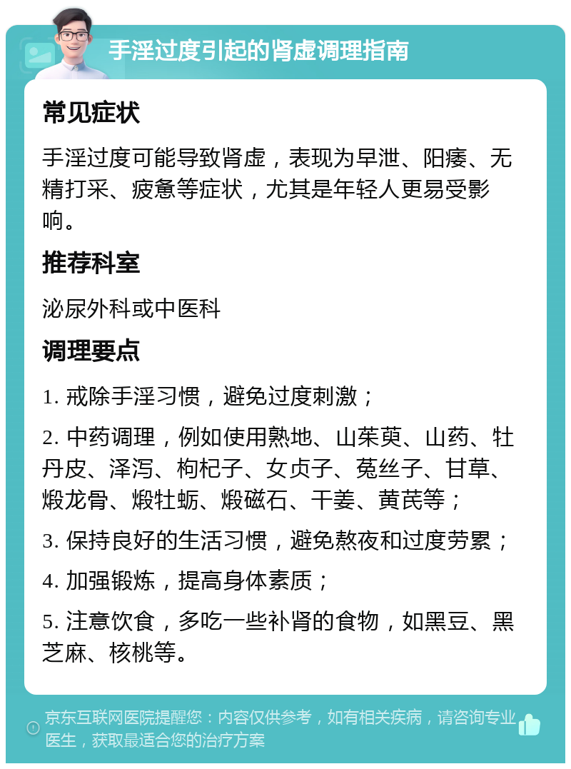 手淫过度引起的肾虚调理指南 常见症状 手淫过度可能导致肾虚，表现为早泄、阳痿、无精打采、疲惫等症状，尤其是年轻人更易受影响。 推荐科室 泌尿外科或中医科 调理要点 1. 戒除手淫习惯，避免过度刺激； 2. 中药调理，例如使用熟地、山茱萸、山药、牡丹皮、泽泻、枸杞子、女贞子、菟丝子、甘草、煅龙骨、煅牡蛎、煅磁石、干姜、黄芪等； 3. 保持良好的生活习惯，避免熬夜和过度劳累； 4. 加强锻炼，提高身体素质； 5. 注意饮食，多吃一些补肾的食物，如黑豆、黑芝麻、核桃等。