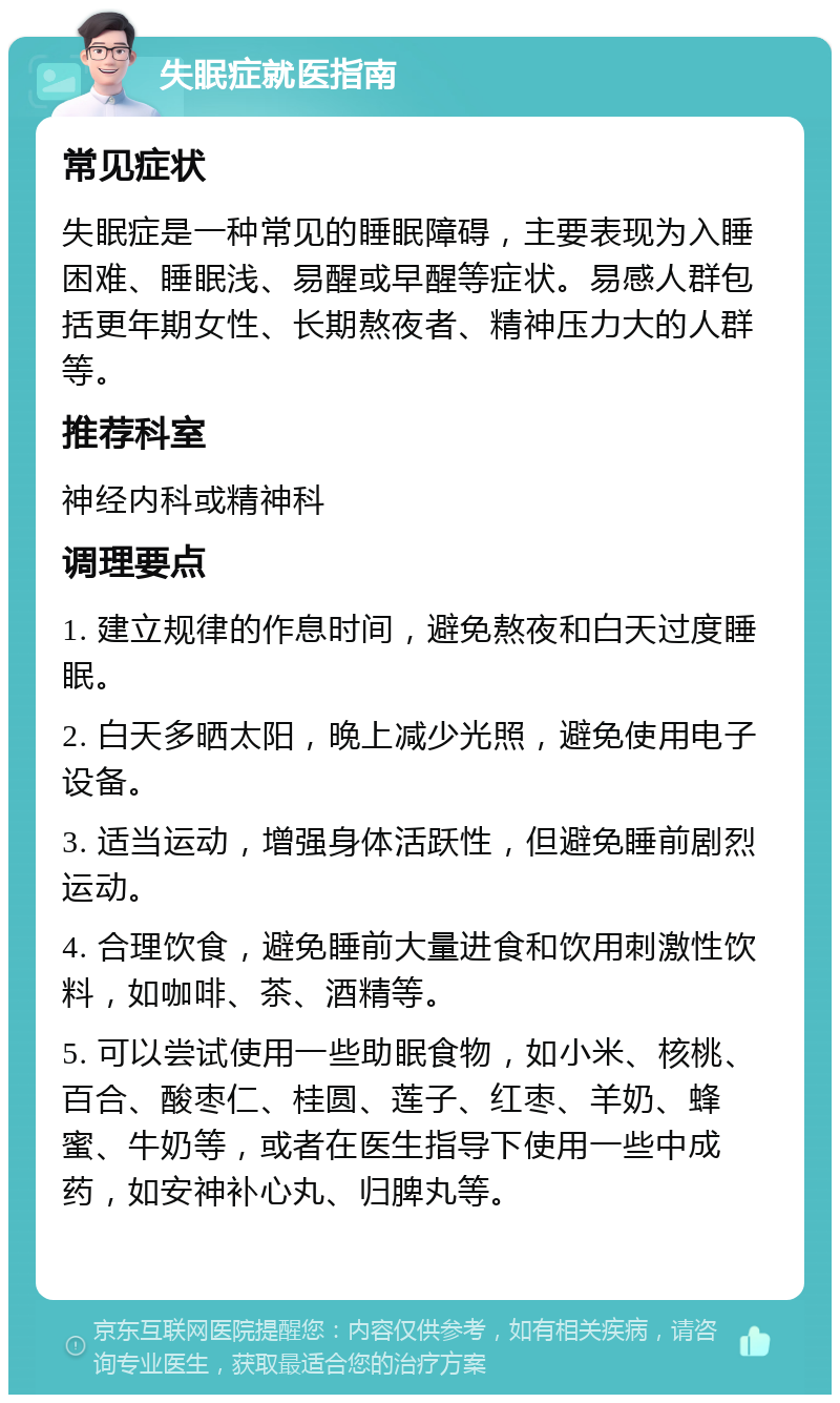 失眠症就医指南 常见症状 失眠症是一种常见的睡眠障碍，主要表现为入睡困难、睡眠浅、易醒或早醒等症状。易感人群包括更年期女性、长期熬夜者、精神压力大的人群等。 推荐科室 神经内科或精神科 调理要点 1. 建立规律的作息时间，避免熬夜和白天过度睡眠。 2. 白天多晒太阳，晚上减少光照，避免使用电子设备。 3. 适当运动，增强身体活跃性，但避免睡前剧烈运动。 4. 合理饮食，避免睡前大量进食和饮用刺激性饮料，如咖啡、茶、酒精等。 5. 可以尝试使用一些助眠食物，如小米、核桃、百合、酸枣仁、桂圆、莲子、红枣、羊奶、蜂蜜、牛奶等，或者在医生指导下使用一些中成药，如安神补心丸、归脾丸等。