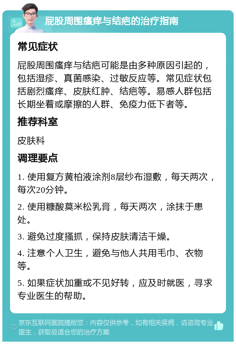 屁股周围瘙痒与结疤的治疗指南 常见症状 屁股周围瘙痒与结疤可能是由多种原因引起的，包括湿疹、真菌感染、过敏反应等。常见症状包括剧烈瘙痒、皮肤红肿、结疤等。易感人群包括长期坐着或摩擦的人群、免疫力低下者等。 推荐科室 皮肤科 调理要点 1. 使用复方黄柏液涂剂8层纱布湿敷，每天两次，每次20分钟。 2. 使用糠酸莫米松乳膏，每天两次，涂抹于患处。 3. 避免过度搔抓，保持皮肤清洁干燥。 4. 注意个人卫生，避免与他人共用毛巾、衣物等。 5. 如果症状加重或不见好转，应及时就医，寻求专业医生的帮助。