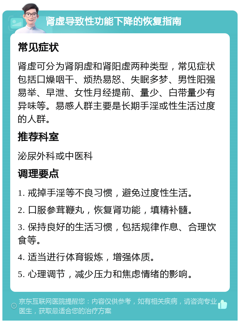 肾虚导致性功能下降的恢复指南 常见症状 肾虚可分为肾阴虚和肾阳虚两种类型，常见症状包括口燥咽干、烦热易怒、失眠多梦、男性阳强易举、早泄、女性月经提前、量少、白带量少有异味等。易感人群主要是长期手淫或性生活过度的人群。 推荐科室 泌尿外科或中医科 调理要点 1. 戒掉手淫等不良习惯，避免过度性生活。 2. 口服参茸鞭丸，恢复肾功能，填精补髓。 3. 保持良好的生活习惯，包括规律作息、合理饮食等。 4. 适当进行体育锻炼，增强体质。 5. 心理调节，减少压力和焦虑情绪的影响。