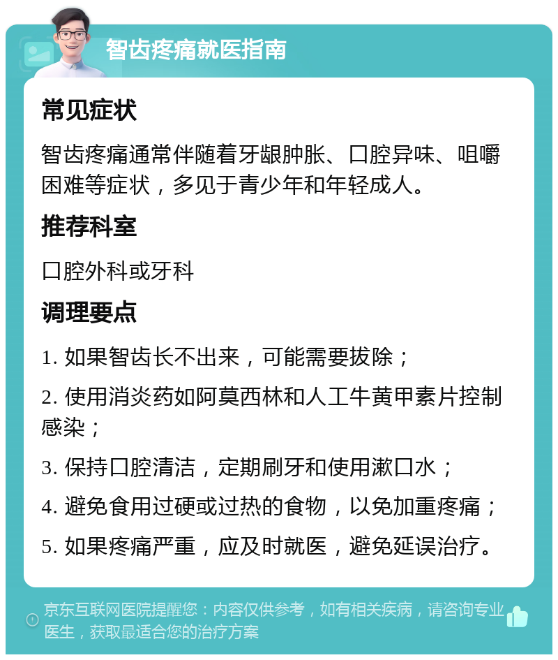 智齿疼痛就医指南 常见症状 智齿疼痛通常伴随着牙龈肿胀、口腔异味、咀嚼困难等症状，多见于青少年和年轻成人。 推荐科室 口腔外科或牙科 调理要点 1. 如果智齿长不出来，可能需要拔除； 2. 使用消炎药如阿莫西林和人工牛黄甲素片控制感染； 3. 保持口腔清洁，定期刷牙和使用漱口水； 4. 避免食用过硬或过热的食物，以免加重疼痛； 5. 如果疼痛严重，应及时就医，避免延误治疗。