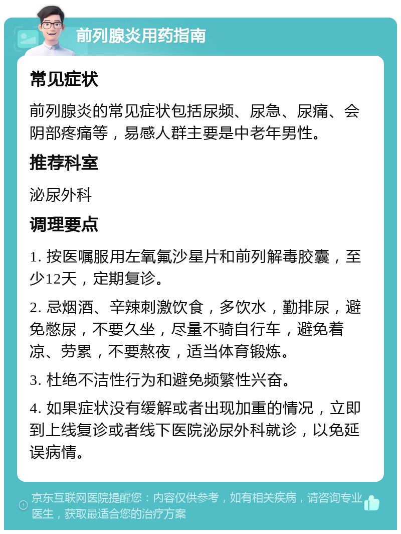 前列腺炎用药指南 常见症状 前列腺炎的常见症状包括尿频、尿急、尿痛、会阴部疼痛等，易感人群主要是中老年男性。 推荐科室 泌尿外科 调理要点 1. 按医嘱服用左氧氟沙星片和前列解毒胶囊，至少12天，定期复诊。 2. 忌烟酒、辛辣刺激饮食，多饮水，勤排尿，避免憋尿，不要久坐，尽量不骑自行车，避免着凉、劳累，不要熬夜，适当体育锻炼。 3. 杜绝不洁性行为和避免频繁性兴奋。 4. 如果症状没有缓解或者出现加重的情况，立即到上线复诊或者线下医院泌尿外科就诊，以免延误病情。