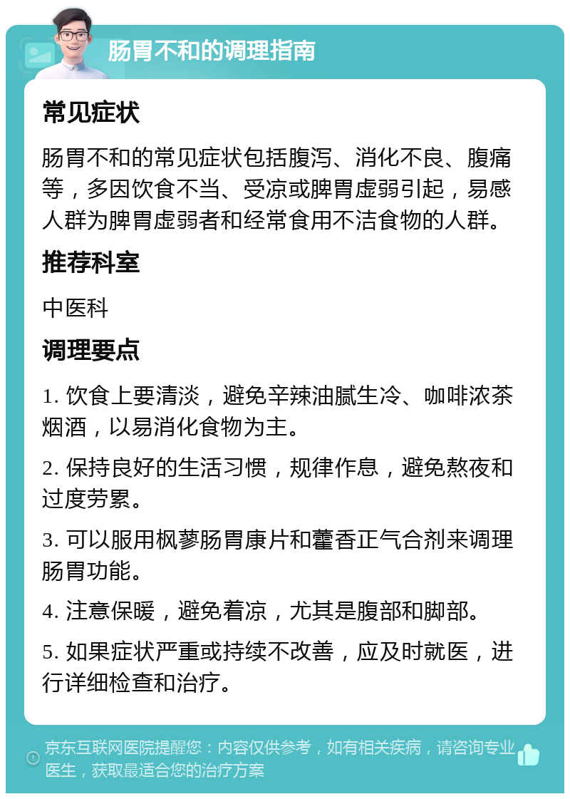 肠胃不和的调理指南 常见症状 肠胃不和的常见症状包括腹泻、消化不良、腹痛等，多因饮食不当、受凉或脾胃虚弱引起，易感人群为脾胃虚弱者和经常食用不洁食物的人群。 推荐科室 中医科 调理要点 1. 饮食上要清淡，避免辛辣油腻生冷、咖啡浓茶烟酒，以易消化食物为主。 2. 保持良好的生活习惯，规律作息，避免熬夜和过度劳累。 3. 可以服用枫蓼肠胃康片和藿香正气合剂来调理肠胃功能。 4. 注意保暖，避免着凉，尤其是腹部和脚部。 5. 如果症状严重或持续不改善，应及时就医，进行详细检查和治疗。