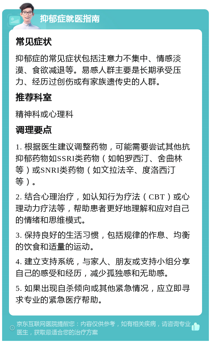 抑郁症就医指南 常见症状 抑郁症的常见症状包括注意力不集中、情感淡漠、食欲减退等。易感人群主要是长期承受压力、经历过创伤或有家族遗传史的人群。 推荐科室 精神科或心理科 调理要点 1. 根据医生建议调整药物，可能需要尝试其他抗抑郁药物如SSRI类药物（如帕罗西汀、舍曲林等）或SNRI类药物（如文拉法辛、度洛西汀等）。 2. 结合心理治疗，如认知行为疗法（CBT）或心理动力疗法等，帮助患者更好地理解和应对自己的情绪和思维模式。 3. 保持良好的生活习惯，包括规律的作息、均衡的饮食和适量的运动。 4. 建立支持系统，与家人、朋友或支持小组分享自己的感受和经历，减少孤独感和无助感。 5. 如果出现自杀倾向或其他紧急情况，应立即寻求专业的紧急医疗帮助。