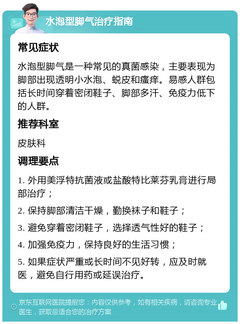 水泡型脚气治疗指南 常见症状 水泡型脚气是一种常见的真菌感染，主要表现为脚部出现透明小水泡、蜕皮和瘙痒。易感人群包括长时间穿着密闭鞋子、脚部多汗、免疫力低下的人群。 推荐科室 皮肤科 调理要点 1. 外用美浮特抗菌液或盐酸特比莱芬乳膏进行局部治疗； 2. 保持脚部清洁干燥，勤换袜子和鞋子； 3. 避免穿着密闭鞋子，选择透气性好的鞋子； 4. 加强免疫力，保持良好的生活习惯； 5. 如果症状严重或长时间不见好转，应及时就医，避免自行用药或延误治疗。