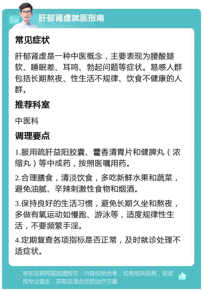 肝郁肾虚就医指南 常见症状 肝郁肾虚是一种中医概念，主要表现为腰酸腿软、睡眠差、耳鸣、勃起问题等症状。易感人群包括长期熬夜、性生活不规律、饮食不健康的人群。 推荐科室 中医科 调理要点 1.服用疏肝益阳胶囊、藿香清胃片和健脾丸（浓缩丸）等中成药，按照医嘱用药。 2.合理膳食，清淡饮食，多吃新鲜水果和蔬菜，避免油腻、辛辣刺激性食物和烟酒。 3.保持良好的生活习惯，避免长期久坐和熬夜，多做有氧运动如慢跑、游泳等，适度规律性生活，不要频繁手淫。 4.定期复查各项指标是否正常，及时就诊处理不适症状。