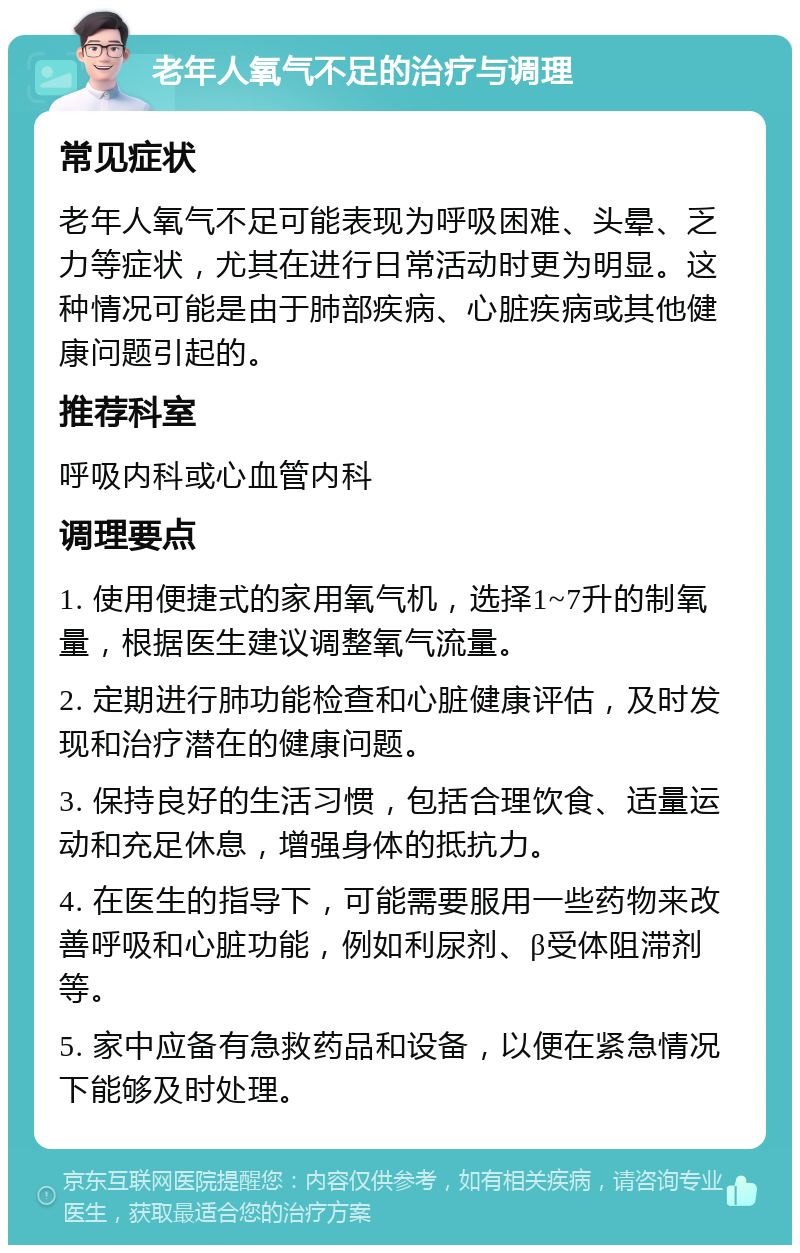 老年人氧气不足的治疗与调理 常见症状 老年人氧气不足可能表现为呼吸困难、头晕、乏力等症状，尤其在进行日常活动时更为明显。这种情况可能是由于肺部疾病、心脏疾病或其他健康问题引起的。 推荐科室 呼吸内科或心血管内科 调理要点 1. 使用便捷式的家用氧气机，选择1~7升的制氧量，根据医生建议调整氧气流量。 2. 定期进行肺功能检查和心脏健康评估，及时发现和治疗潜在的健康问题。 3. 保持良好的生活习惯，包括合理饮食、适量运动和充足休息，增强身体的抵抗力。 4. 在医生的指导下，可能需要服用一些药物来改善呼吸和心脏功能，例如利尿剂、β受体阻滞剂等。 5. 家中应备有急救药品和设备，以便在紧急情况下能够及时处理。