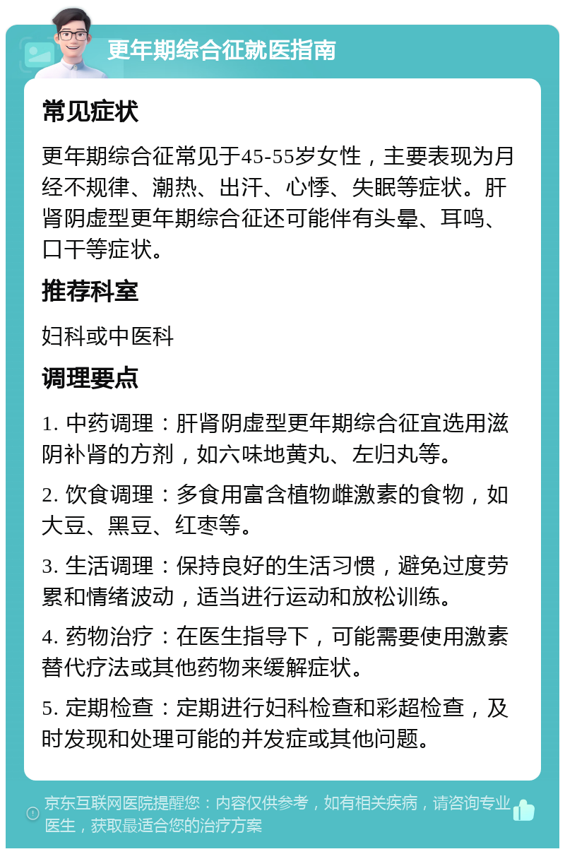 更年期综合征就医指南 常见症状 更年期综合征常见于45-55岁女性，主要表现为月经不规律、潮热、出汗、心悸、失眠等症状。肝肾阴虚型更年期综合征还可能伴有头晕、耳鸣、口干等症状。 推荐科室 妇科或中医科 调理要点 1. 中药调理：肝肾阴虚型更年期综合征宜选用滋阴补肾的方剂，如六味地黄丸、左归丸等。 2. 饮食调理：多食用富含植物雌激素的食物，如大豆、黑豆、红枣等。 3. 生活调理：保持良好的生活习惯，避免过度劳累和情绪波动，适当进行运动和放松训练。 4. 药物治疗：在医生指导下，可能需要使用激素替代疗法或其他药物来缓解症状。 5. 定期检查：定期进行妇科检查和彩超检查，及时发现和处理可能的并发症或其他问题。