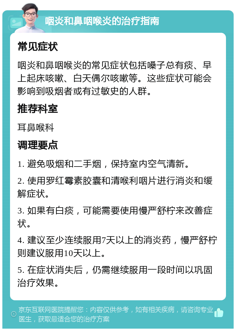 咽炎和鼻咽喉炎的治疗指南 常见症状 咽炎和鼻咽喉炎的常见症状包括嗓子总有痰、早上起床咳嗽、白天偶尔咳嗽等。这些症状可能会影响到吸烟者或有过敏史的人群。 推荐科室 耳鼻喉科 调理要点 1. 避免吸烟和二手烟，保持室内空气清新。 2. 使用罗红霉素胶囊和清喉利咽片进行消炎和缓解症状。 3. 如果有白痰，可能需要使用慢严舒柠来改善症状。 4. 建议至少连续服用7天以上的消炎药，慢严舒柠则建议服用10天以上。 5. 在症状消失后，仍需继续服用一段时间以巩固治疗效果。