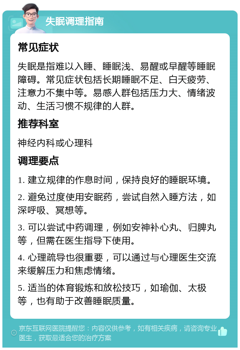 失眠调理指南 常见症状 失眠是指难以入睡、睡眠浅、易醒或早醒等睡眠障碍。常见症状包括长期睡眠不足、白天疲劳、注意力不集中等。易感人群包括压力大、情绪波动、生活习惯不规律的人群。 推荐科室 神经内科或心理科 调理要点 1. 建立规律的作息时间，保持良好的睡眠环境。 2. 避免过度使用安眠药，尝试自然入睡方法，如深呼吸、冥想等。 3. 可以尝试中药调理，例如安神补心丸、归脾丸等，但需在医生指导下使用。 4. 心理疏导也很重要，可以通过与心理医生交流来缓解压力和焦虑情绪。 5. 适当的体育锻炼和放松技巧，如瑜伽、太极等，也有助于改善睡眠质量。