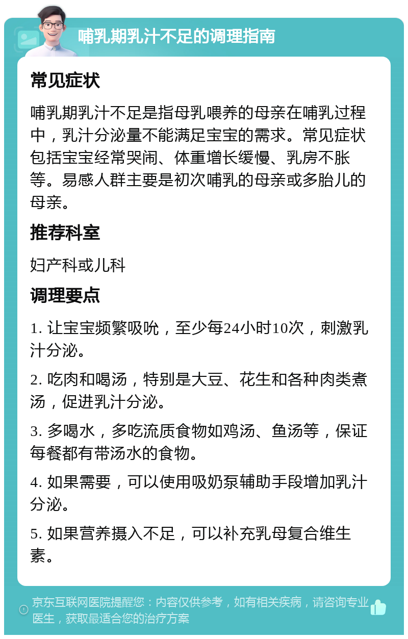 哺乳期乳汁不足的调理指南 常见症状 哺乳期乳汁不足是指母乳喂养的母亲在哺乳过程中，乳汁分泌量不能满足宝宝的需求。常见症状包括宝宝经常哭闹、体重增长缓慢、乳房不胀等。易感人群主要是初次哺乳的母亲或多胎儿的母亲。 推荐科室 妇产科或儿科 调理要点 1. 让宝宝频繁吸吮，至少每24小时10次，刺激乳汁分泌。 2. 吃肉和喝汤，特别是大豆、花生和各种肉类煮汤，促进乳汁分泌。 3. 多喝水，多吃流质食物如鸡汤、鱼汤等，保证每餐都有带汤水的食物。 4. 如果需要，可以使用吸奶泵辅助手段增加乳汁分泌。 5. 如果营养摄入不足，可以补充乳母复合维生素。