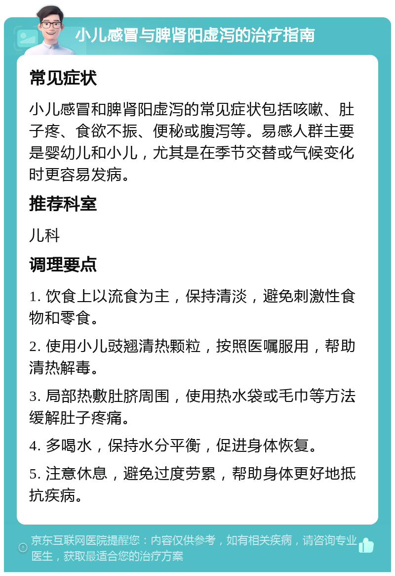 小儿感冒与脾肾阳虚泻的治疗指南 常见症状 小儿感冒和脾肾阳虚泻的常见症状包括咳嗽、肚子疼、食欲不振、便秘或腹泻等。易感人群主要是婴幼儿和小儿，尤其是在季节交替或气候变化时更容易发病。 推荐科室 儿科 调理要点 1. 饮食上以流食为主，保持清淡，避免刺激性食物和零食。 2. 使用小儿豉翘清热颗粒，按照医嘱服用，帮助清热解毒。 3. 局部热敷肚脐周围，使用热水袋或毛巾等方法缓解肚子疼痛。 4. 多喝水，保持水分平衡，促进身体恢复。 5. 注意休息，避免过度劳累，帮助身体更好地抵抗疾病。