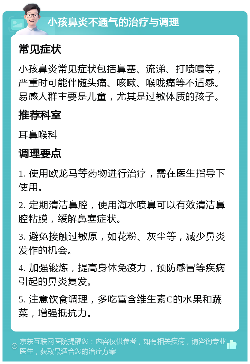 小孩鼻炎不通气的治疗与调理 常见症状 小孩鼻炎常见症状包括鼻塞、流涕、打喷嚏等，严重时可能伴随头痛、咳嗽、喉咙痛等不适感。易感人群主要是儿童，尤其是过敏体质的孩子。 推荐科室 耳鼻喉科 调理要点 1. 使用欧龙马等药物进行治疗，需在医生指导下使用。 2. 定期清洁鼻腔，使用海水喷鼻可以有效清洁鼻腔粘膜，缓解鼻塞症状。 3. 避免接触过敏原，如花粉、灰尘等，减少鼻炎发作的机会。 4. 加强锻炼，提高身体免疫力，预防感冒等疾病引起的鼻炎复发。 5. 注意饮食调理，多吃富含维生素C的水果和蔬菜，增强抵抗力。