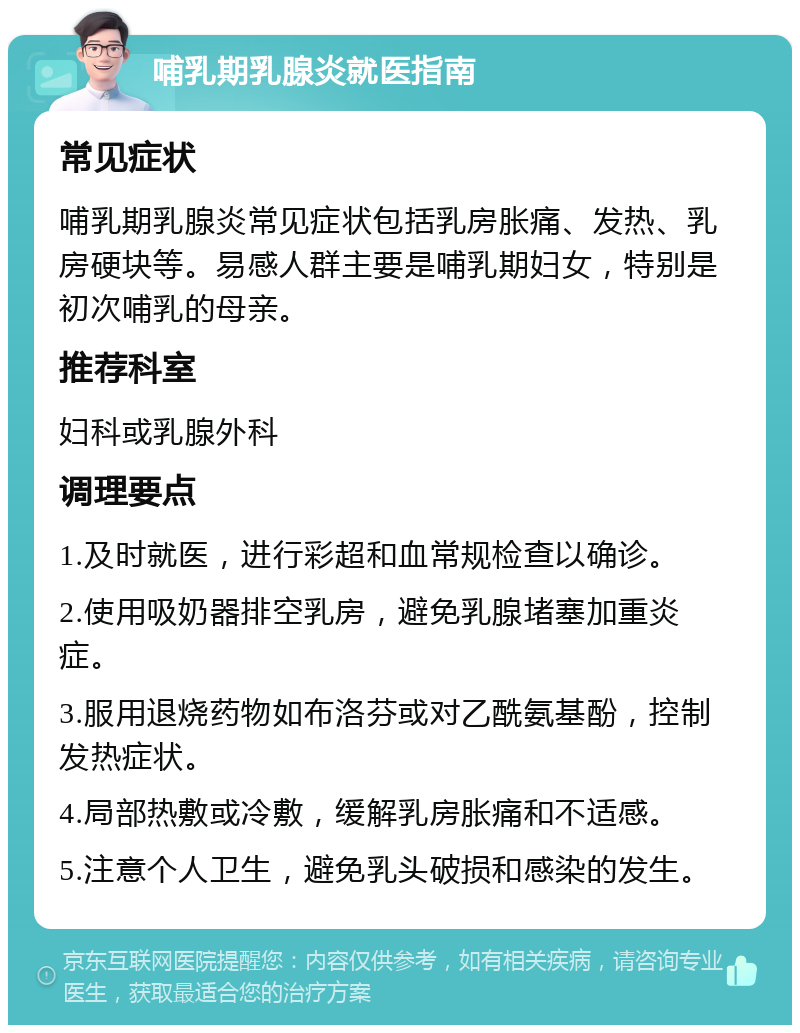 哺乳期乳腺炎就医指南 常见症状 哺乳期乳腺炎常见症状包括乳房胀痛、发热、乳房硬块等。易感人群主要是哺乳期妇女，特别是初次哺乳的母亲。 推荐科室 妇科或乳腺外科 调理要点 1.及时就医，进行彩超和血常规检查以确诊。 2.使用吸奶器排空乳房，避免乳腺堵塞加重炎症。 3.服用退烧药物如布洛芬或对乙酰氨基酚，控制发热症状。 4.局部热敷或冷敷，缓解乳房胀痛和不适感。 5.注意个人卫生，避免乳头破损和感染的发生。