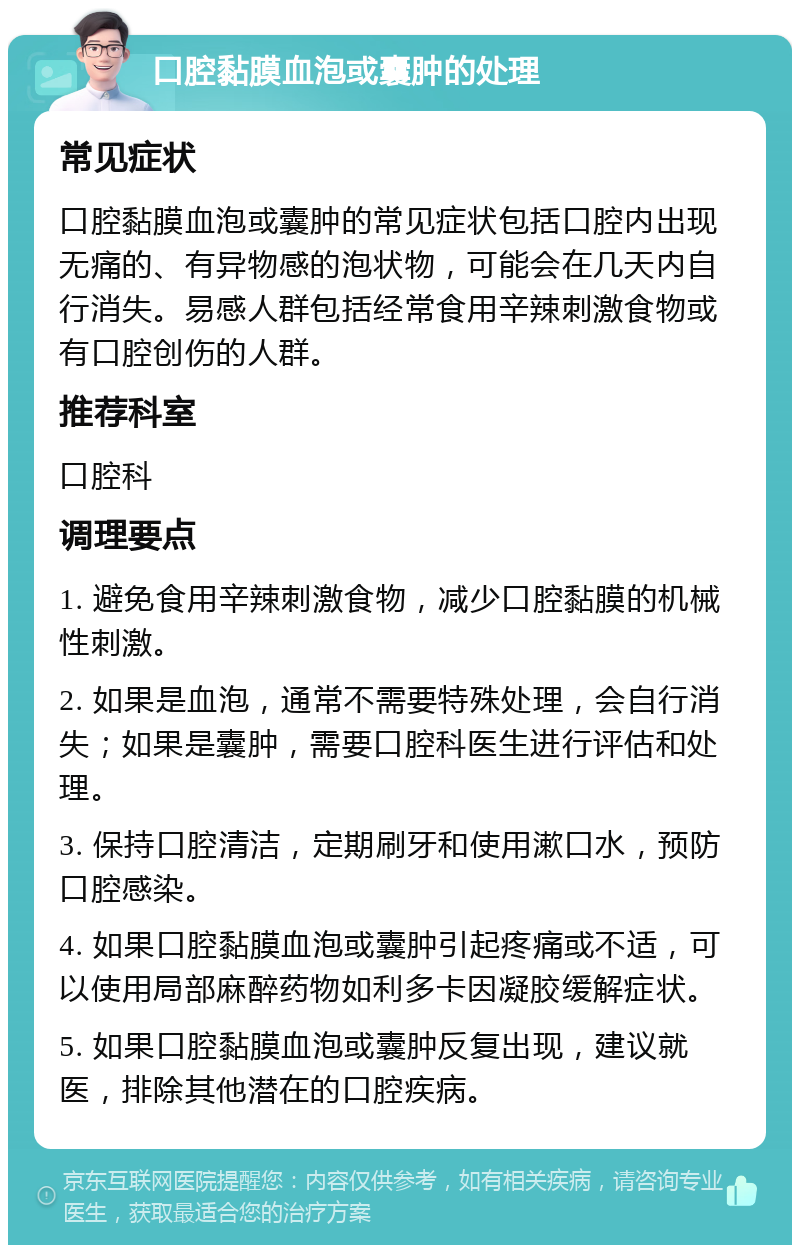 口腔黏膜血泡或囊肿的处理 常见症状 口腔黏膜血泡或囊肿的常见症状包括口腔内出现无痛的、有异物感的泡状物，可能会在几天内自行消失。易感人群包括经常食用辛辣刺激食物或有口腔创伤的人群。 推荐科室 口腔科 调理要点 1. 避免食用辛辣刺激食物，减少口腔黏膜的机械性刺激。 2. 如果是血泡，通常不需要特殊处理，会自行消失；如果是囊肿，需要口腔科医生进行评估和处理。 3. 保持口腔清洁，定期刷牙和使用漱口水，预防口腔感染。 4. 如果口腔黏膜血泡或囊肿引起疼痛或不适，可以使用局部麻醉药物如利多卡因凝胶缓解症状。 5. 如果口腔黏膜血泡或囊肿反复出现，建议就医，排除其他潜在的口腔疾病。