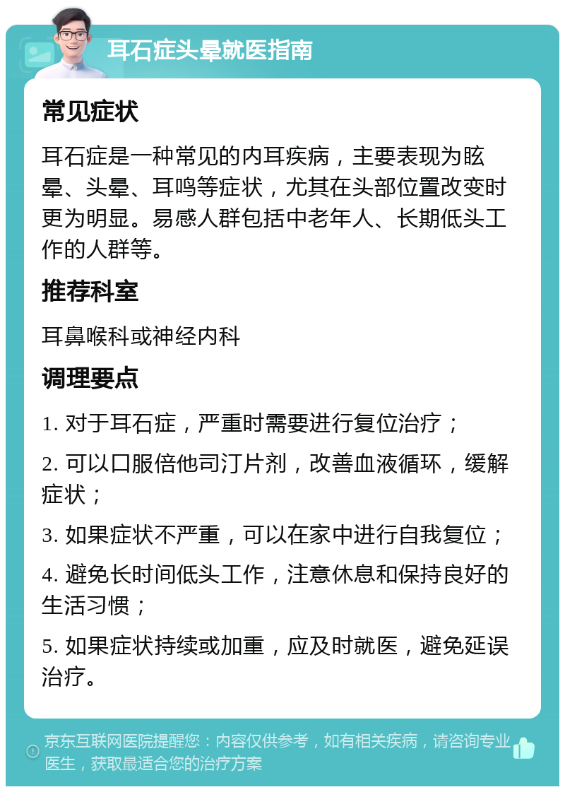 耳石症头晕就医指南 常见症状 耳石症是一种常见的内耳疾病，主要表现为眩晕、头晕、耳鸣等症状，尤其在头部位置改变时更为明显。易感人群包括中老年人、长期低头工作的人群等。 推荐科室 耳鼻喉科或神经内科 调理要点 1. 对于耳石症，严重时需要进行复位治疗； 2. 可以口服倍他司汀片剂，改善血液循环，缓解症状； 3. 如果症状不严重，可以在家中进行自我复位； 4. 避免长时间低头工作，注意休息和保持良好的生活习惯； 5. 如果症状持续或加重，应及时就医，避免延误治疗。