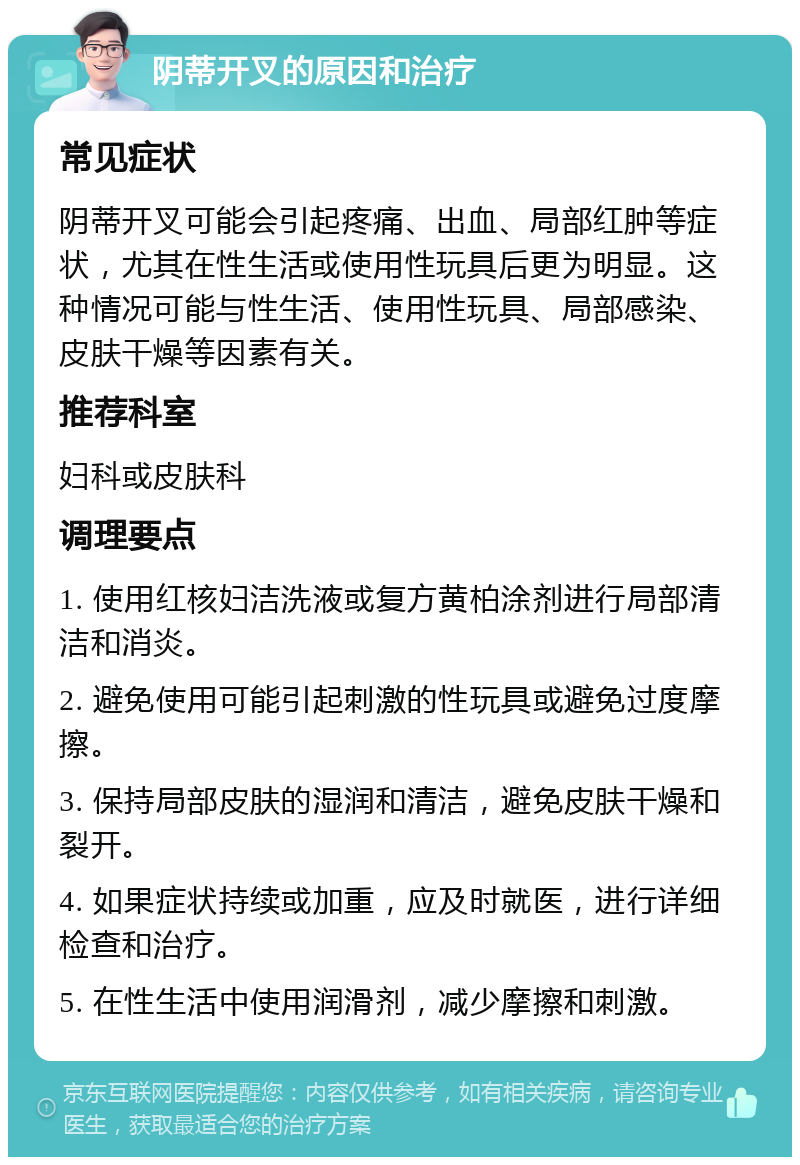 阴蒂开叉的原因和治疗 常见症状 阴蒂开叉可能会引起疼痛、出血、局部红肿等症状，尤其在性生活或使用性玩具后更为明显。这种情况可能与性生活、使用性玩具、局部感染、皮肤干燥等因素有关。 推荐科室 妇科或皮肤科 调理要点 1. 使用红核妇洁洗液或复方黄柏涂剂进行局部清洁和消炎。 2. 避免使用可能引起刺激的性玩具或避免过度摩擦。 3. 保持局部皮肤的湿润和清洁，避免皮肤干燥和裂开。 4. 如果症状持续或加重，应及时就医，进行详细检查和治疗。 5. 在性生活中使用润滑剂，减少摩擦和刺激。