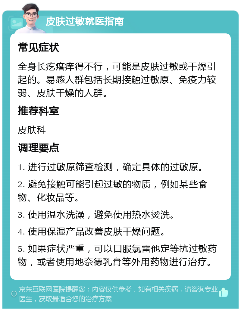 皮肤过敏就医指南 常见症状 全身长疙瘩痒得不行，可能是皮肤过敏或干燥引起的。易感人群包括长期接触过敏原、免疫力较弱、皮肤干燥的人群。 推荐科室 皮肤科 调理要点 1. 进行过敏原筛查检测，确定具体的过敏原。 2. 避免接触可能引起过敏的物质，例如某些食物、化妆品等。 3. 使用温水洗澡，避免使用热水烫洗。 4. 使用保湿产品改善皮肤干燥问题。 5. 如果症状严重，可以口服氯雷他定等抗过敏药物，或者使用地奈德乳膏等外用药物进行治疗。