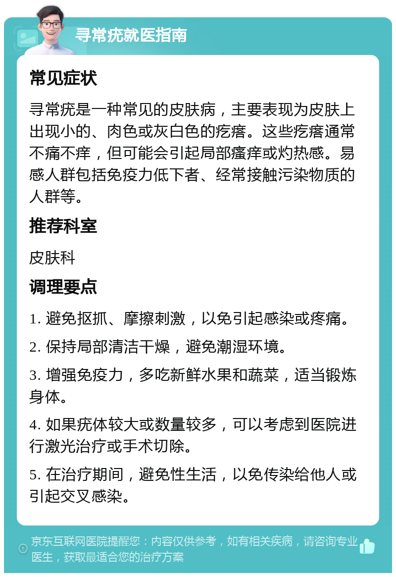 寻常疣就医指南 常见症状 寻常疣是一种常见的皮肤病，主要表现为皮肤上出现小的、肉色或灰白色的疙瘩。这些疙瘩通常不痛不痒，但可能会引起局部瘙痒或灼热感。易感人群包括免疫力低下者、经常接触污染物质的人群等。 推荐科室 皮肤科 调理要点 1. 避免抠抓、摩擦刺激，以免引起感染或疼痛。 2. 保持局部清洁干燥，避免潮湿环境。 3. 增强免疫力，多吃新鲜水果和蔬菜，适当锻炼身体。 4. 如果疣体较大或数量较多，可以考虑到医院进行激光治疗或手术切除。 5. 在治疗期间，避免性生活，以免传染给他人或引起交叉感染。