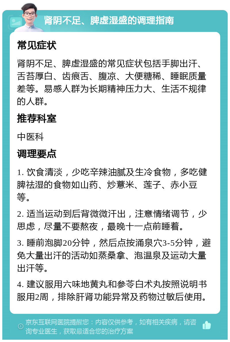 肾阴不足、脾虚湿盛的调理指南 常见症状 肾阴不足、脾虚湿盛的常见症状包括手脚出汗、舌苔厚白、齿痕舌、腹凉、大便糖稀、睡眠质量差等。易感人群为长期精神压力大、生活不规律的人群。 推荐科室 中医科 调理要点 1. 饮食清淡，少吃辛辣油腻及生冷食物，多吃健脾祛湿的食物如山药、炒薏米、莲子、赤小豆等。 2. 适当运动到后背微微汗出，注意情绪调节，少思虑，尽量不要熬夜，最晚十一点前睡着。 3. 睡前泡脚20分钟，然后点按涌泉穴3-5分钟，避免大量出汗的活动如蒸桑拿、泡温泉及运动大量出汗等。 4. 建议服用六味地黄丸和参苓白术丸按照说明书服用2周，排除肝肾功能异常及药物过敏后使用。