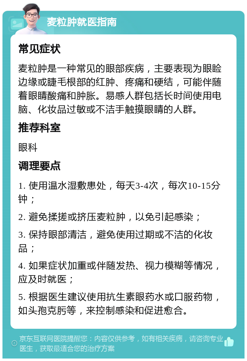 麦粒肿就医指南 常见症状 麦粒肿是一种常见的眼部疾病，主要表现为眼睑边缘或睫毛根部的红肿、疼痛和硬结，可能伴随着眼睛酸痛和肿胀。易感人群包括长时间使用电脑、化妆品过敏或不洁手触摸眼睛的人群。 推荐科室 眼科 调理要点 1. 使用温水湿敷患处，每天3-4次，每次10-15分钟； 2. 避免揉搓或挤压麦粒肿，以免引起感染； 3. 保持眼部清洁，避免使用过期或不洁的化妆品； 4. 如果症状加重或伴随发热、视力模糊等情况，应及时就医； 5. 根据医生建议使用抗生素眼药水或口服药物，如头孢克肟等，来控制感染和促进愈合。