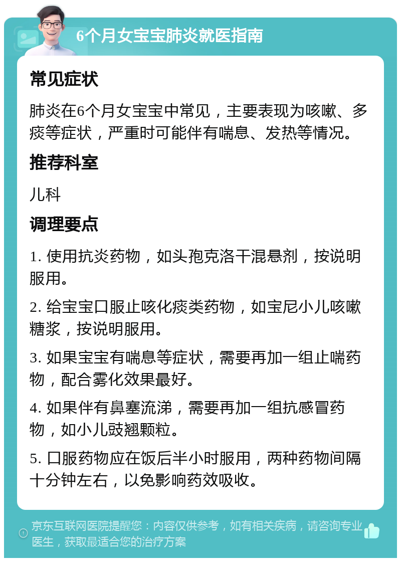 6个月女宝宝肺炎就医指南 常见症状 肺炎在6个月女宝宝中常见，主要表现为咳嗽、多痰等症状，严重时可能伴有喘息、发热等情况。 推荐科室 儿科 调理要点 1. 使用抗炎药物，如头孢克洛干混悬剂，按说明服用。 2. 给宝宝口服止咳化痰类药物，如宝尼小儿咳嗽糖浆，按说明服用。 3. 如果宝宝有喘息等症状，需要再加一组止喘药物，配合雾化效果最好。 4. 如果伴有鼻塞流涕，需要再加一组抗感冒药物，如小儿豉翘颗粒。 5. 口服药物应在饭后半小时服用，两种药物间隔十分钟左右，以免影响药效吸收。