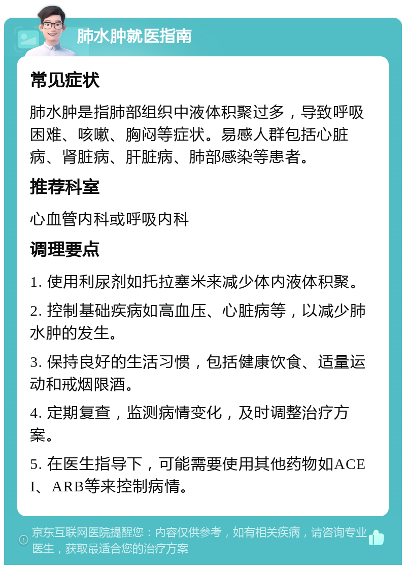 肺水肿就医指南 常见症状 肺水肿是指肺部组织中液体积聚过多，导致呼吸困难、咳嗽、胸闷等症状。易感人群包括心脏病、肾脏病、肝脏病、肺部感染等患者。 推荐科室 心血管内科或呼吸内科 调理要点 1. 使用利尿剂如托拉塞米来减少体内液体积聚。 2. 控制基础疾病如高血压、心脏病等，以减少肺水肿的发生。 3. 保持良好的生活习惯，包括健康饮食、适量运动和戒烟限酒。 4. 定期复查，监测病情变化，及时调整治疗方案。 5. 在医生指导下，可能需要使用其他药物如ACEI、ARB等来控制病情。