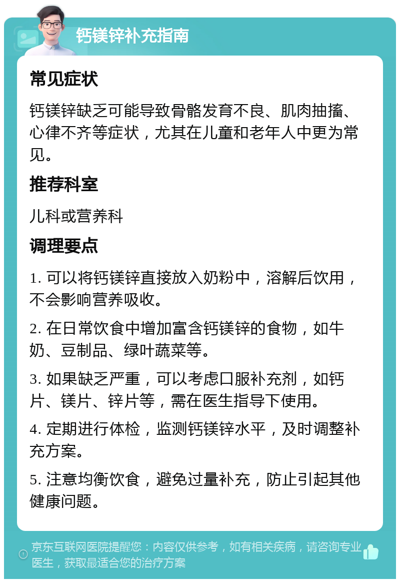 钙镁锌补充指南 常见症状 钙镁锌缺乏可能导致骨骼发育不良、肌肉抽搐、心律不齐等症状，尤其在儿童和老年人中更为常见。 推荐科室 儿科或营养科 调理要点 1. 可以将钙镁锌直接放入奶粉中，溶解后饮用，不会影响营养吸收。 2. 在日常饮食中增加富含钙镁锌的食物，如牛奶、豆制品、绿叶蔬菜等。 3. 如果缺乏严重，可以考虑口服补充剂，如钙片、镁片、锌片等，需在医生指导下使用。 4. 定期进行体检，监测钙镁锌水平，及时调整补充方案。 5. 注意均衡饮食，避免过量补充，防止引起其他健康问题。