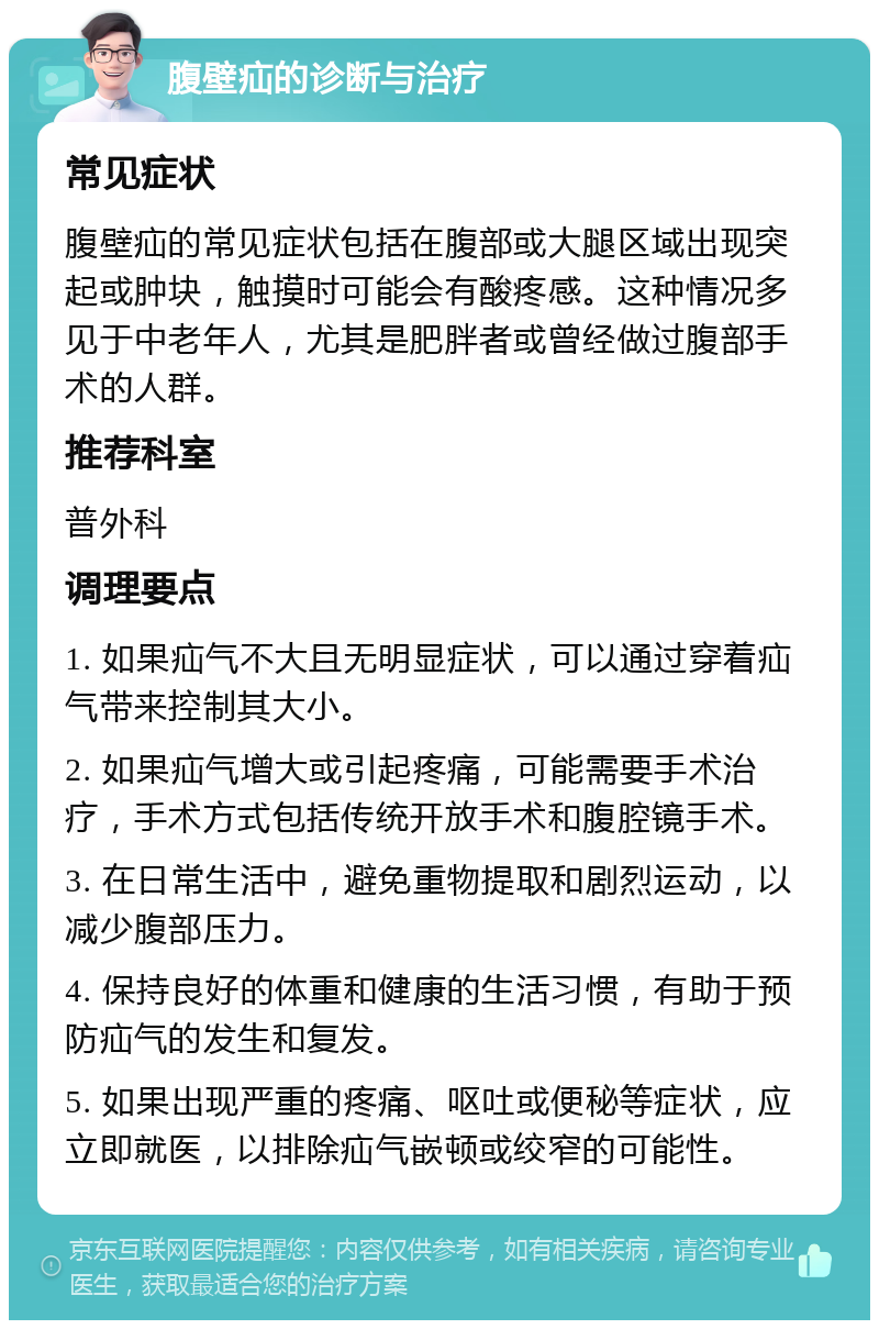 腹壁疝的诊断与治疗 常见症状 腹壁疝的常见症状包括在腹部或大腿区域出现突起或肿块，触摸时可能会有酸疼感。这种情况多见于中老年人，尤其是肥胖者或曾经做过腹部手术的人群。 推荐科室 普外科 调理要点 1. 如果疝气不大且无明显症状，可以通过穿着疝气带来控制其大小。 2. 如果疝气增大或引起疼痛，可能需要手术治疗，手术方式包括传统开放手术和腹腔镜手术。 3. 在日常生活中，避免重物提取和剧烈运动，以减少腹部压力。 4. 保持良好的体重和健康的生活习惯，有助于预防疝气的发生和复发。 5. 如果出现严重的疼痛、呕吐或便秘等症状，应立即就医，以排除疝气嵌顿或绞窄的可能性。