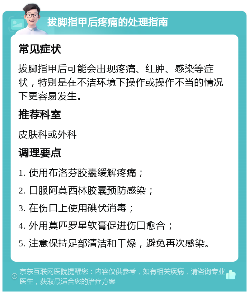 拔脚指甲后疼痛的处理指南 常见症状 拔脚指甲后可能会出现疼痛、红肿、感染等症状，特别是在不洁环境下操作或操作不当的情况下更容易发生。 推荐科室 皮肤科或外科 调理要点 1. 使用布洛芬胶囊缓解疼痛； 2. 口服阿莫西林胶囊预防感染； 3. 在伤口上使用碘伏消毒； 4. 外用莫匹罗星软膏促进伤口愈合； 5. 注意保持足部清洁和干燥，避免再次感染。