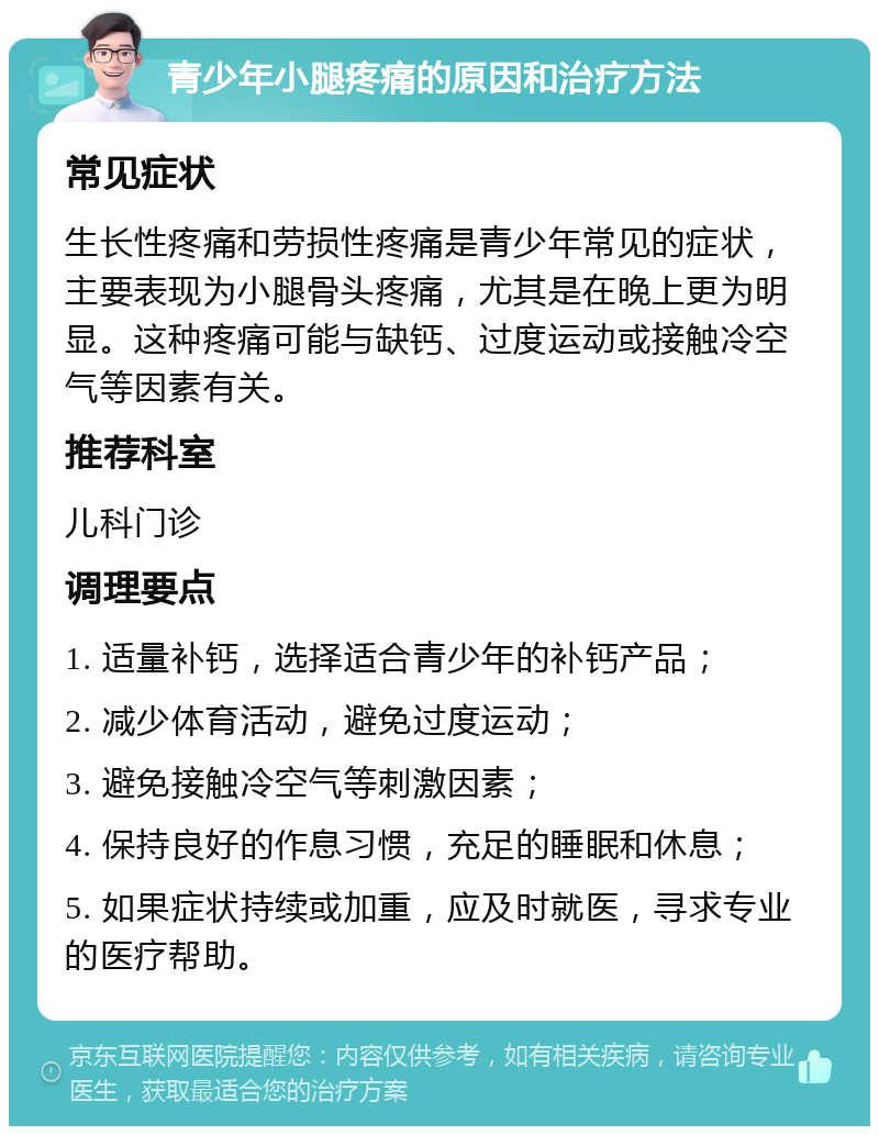 青少年小腿疼痛的原因和治疗方法 常见症状 生长性疼痛和劳损性疼痛是青少年常见的症状，主要表现为小腿骨头疼痛，尤其是在晚上更为明显。这种疼痛可能与缺钙、过度运动或接触冷空气等因素有关。 推荐科室 儿科门诊 调理要点 1. 适量补钙，选择适合青少年的补钙产品； 2. 减少体育活动，避免过度运动； 3. 避免接触冷空气等刺激因素； 4. 保持良好的作息习惯，充足的睡眠和休息； 5. 如果症状持续或加重，应及时就医，寻求专业的医疗帮助。