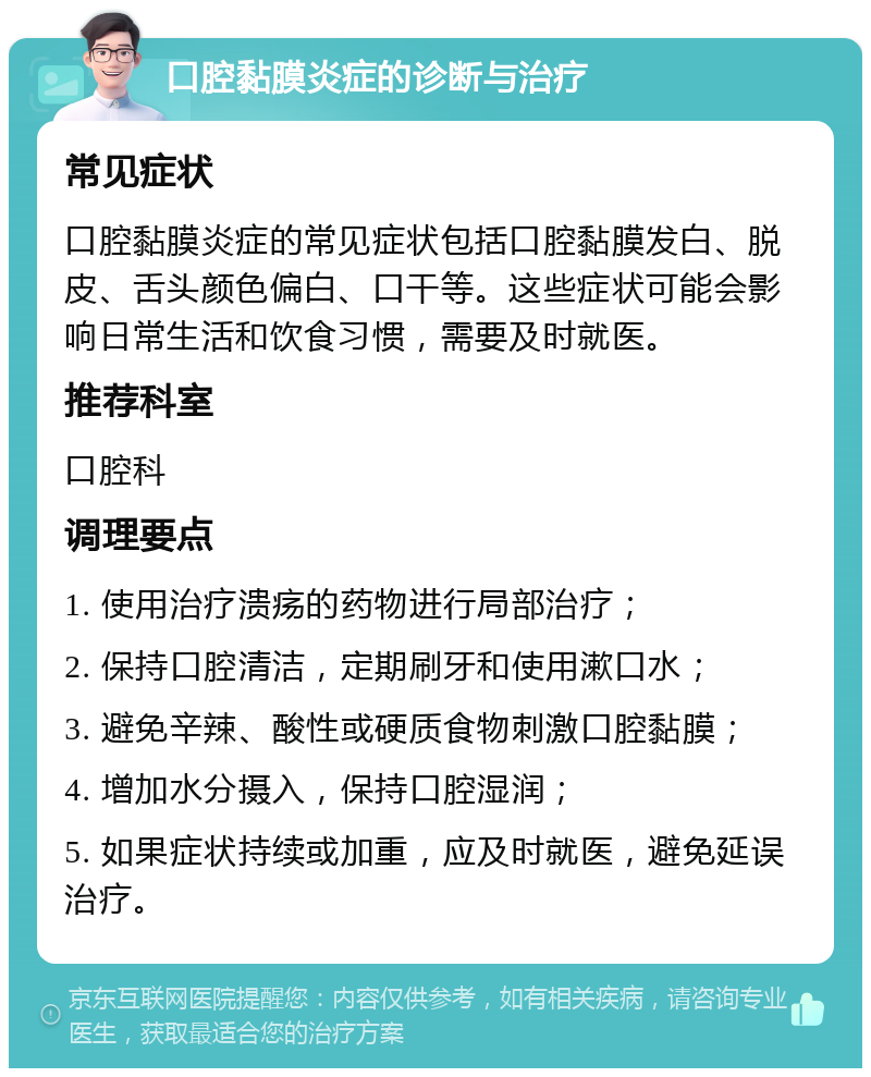 口腔黏膜炎症的诊断与治疗 常见症状 口腔黏膜炎症的常见症状包括口腔黏膜发白、脱皮、舌头颜色偏白、口干等。这些症状可能会影响日常生活和饮食习惯，需要及时就医。 推荐科室 口腔科 调理要点 1. 使用治疗溃疡的药物进行局部治疗； 2. 保持口腔清洁，定期刷牙和使用漱口水； 3. 避免辛辣、酸性或硬质食物刺激口腔黏膜； 4. 增加水分摄入，保持口腔湿润； 5. 如果症状持续或加重，应及时就医，避免延误治疗。