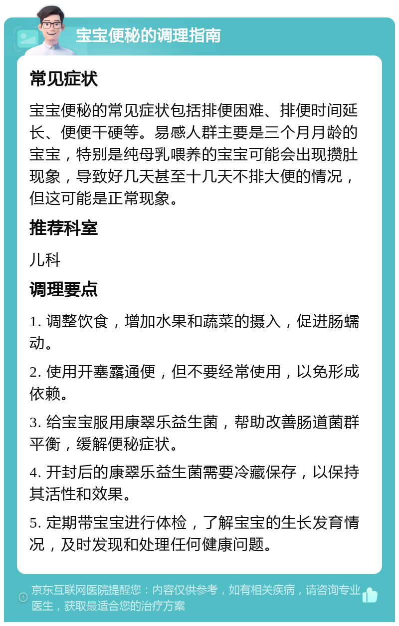 宝宝便秘的调理指南 常见症状 宝宝便秘的常见症状包括排便困难、排便时间延长、便便干硬等。易感人群主要是三个月月龄的宝宝，特别是纯母乳喂养的宝宝可能会出现攒肚现象，导致好几天甚至十几天不排大便的情况，但这可能是正常现象。 推荐科室 儿科 调理要点 1. 调整饮食，增加水果和蔬菜的摄入，促进肠蠕动。 2. 使用开塞露通便，但不要经常使用，以免形成依赖。 3. 给宝宝服用康翠乐益生菌，帮助改善肠道菌群平衡，缓解便秘症状。 4. 开封后的康翠乐益生菌需要冷藏保存，以保持其活性和效果。 5. 定期带宝宝进行体检，了解宝宝的生长发育情况，及时发现和处理任何健康问题。