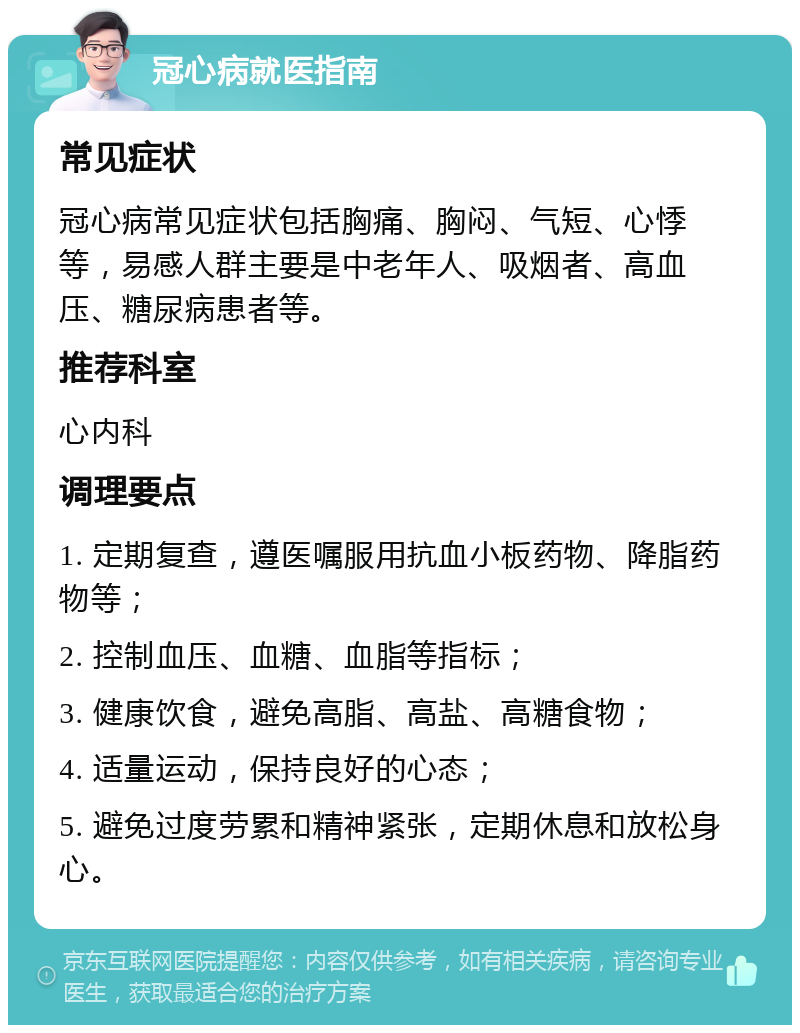 冠心病就医指南 常见症状 冠心病常见症状包括胸痛、胸闷、气短、心悸等，易感人群主要是中老年人、吸烟者、高血压、糖尿病患者等。 推荐科室 心内科 调理要点 1. 定期复查，遵医嘱服用抗血小板药物、降脂药物等； 2. 控制血压、血糖、血脂等指标； 3. 健康饮食，避免高脂、高盐、高糖食物； 4. 适量运动，保持良好的心态； 5. 避免过度劳累和精神紧张，定期休息和放松身心。