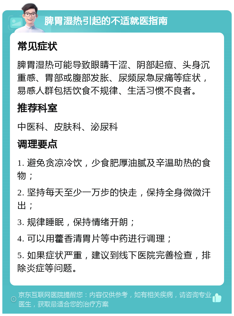 脾胃湿热引起的不适就医指南 常见症状 脾胃湿热可能导致眼睛干涩、阴部起痘、头身沉重感、胃部或腹部发胀、尿频尿急尿痛等症状，易感人群包括饮食不规律、生活习惯不良者。 推荐科室 中医科、皮肤科、泌尿科 调理要点 1. 避免贪凉冷饮，少食肥厚油腻及辛温助热的食物； 2. 坚持每天至少一万步的快走，保持全身微微汗出； 3. 规律睡眠，保持情绪开朗； 4. 可以用藿香清胃片等中药进行调理； 5. 如果症状严重，建议到线下医院完善检查，排除炎症等问题。