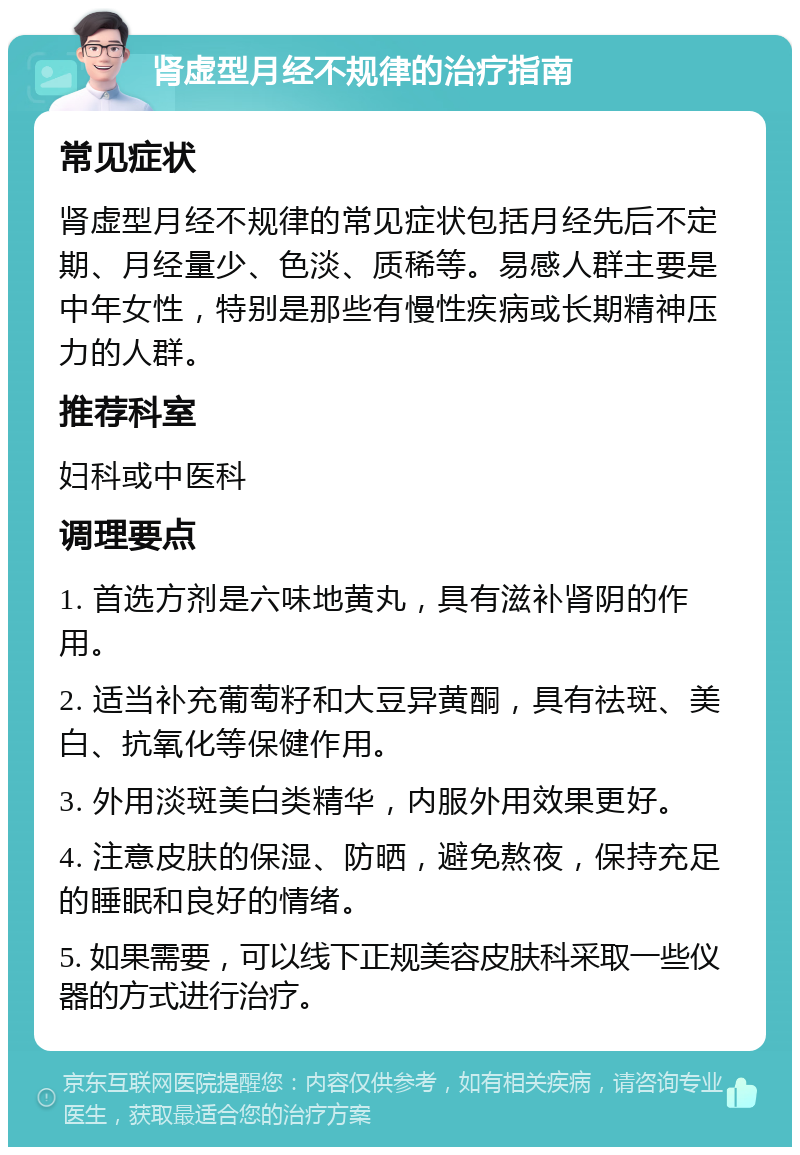 肾虚型月经不规律的治疗指南 常见症状 肾虚型月经不规律的常见症状包括月经先后不定期、月经量少、色淡、质稀等。易感人群主要是中年女性，特别是那些有慢性疾病或长期精神压力的人群。 推荐科室 妇科或中医科 调理要点 1. 首选方剂是六味地黄丸，具有滋补肾阴的作用。 2. 适当补充葡萄籽和大豆异黄酮，具有祛斑、美白、抗氧化等保健作用。 3. 外用淡斑美白类精华，内服外用效果更好。 4. 注意皮肤的保湿、防晒，避免熬夜，保持充足的睡眠和良好的情绪。 5. 如果需要，可以线下正规美容皮肤科采取一些仪器的方式进行治疗。