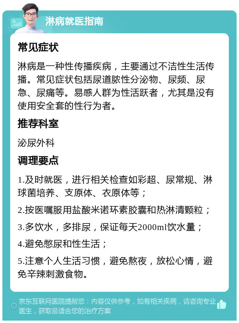 淋病就医指南 常见症状 淋病是一种性传播疾病，主要通过不洁性生活传播。常见症状包括尿道脓性分泌物、尿频、尿急、尿痛等。易感人群为性活跃者，尤其是没有使用安全套的性行为者。 推荐科室 泌尿外科 调理要点 1.及时就医，进行相关检查如彩超、尿常规、淋球菌培养、支原体、衣原体等； 2.按医嘱服用盐酸米诺环素胶囊和热淋清颗粒； 3.多饮水，多排尿，保证每天2000ml饮水量； 4.避免憋尿和性生活； 5.注意个人生活习惯，避免熬夜，放松心情，避免辛辣刺激食物。