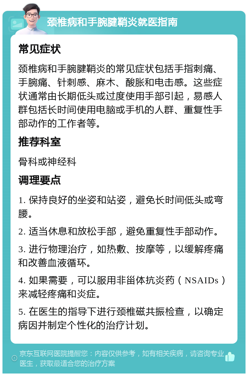 颈椎病和手腕腱鞘炎就医指南 常见症状 颈椎病和手腕腱鞘炎的常见症状包括手指刺痛、手腕痛、针刺感、麻木、酸胀和电击感。这些症状通常由长期低头或过度使用手部引起，易感人群包括长时间使用电脑或手机的人群、重复性手部动作的工作者等。 推荐科室 骨科或神经科 调理要点 1. 保持良好的坐姿和站姿，避免长时间低头或弯腰。 2. 适当休息和放松手部，避免重复性手部动作。 3. 进行物理治疗，如热敷、按摩等，以缓解疼痛和改善血液循环。 4. 如果需要，可以服用非甾体抗炎药（NSAIDs）来减轻疼痛和炎症。 5. 在医生的指导下进行颈椎磁共振检查，以确定病因并制定个性化的治疗计划。