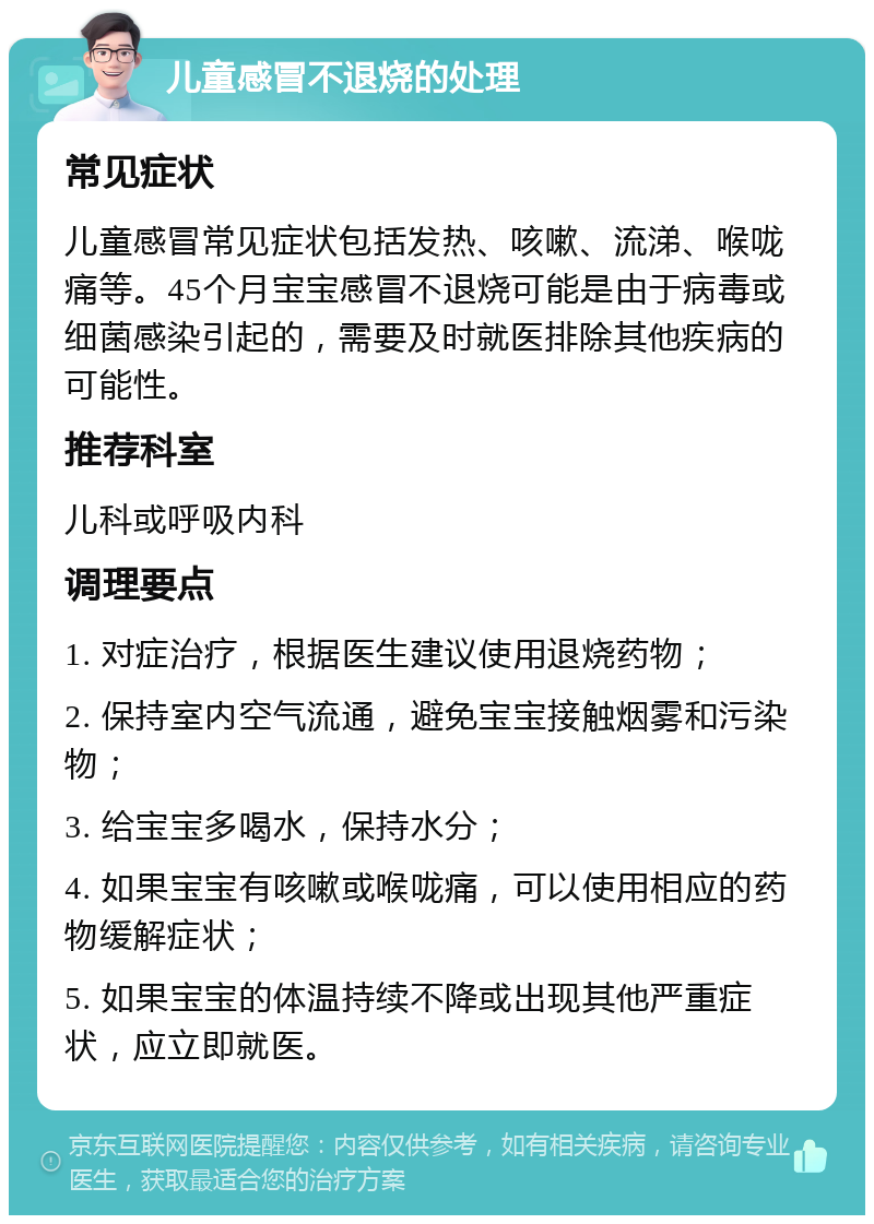 儿童感冒不退烧的处理 常见症状 儿童感冒常见症状包括发热、咳嗽、流涕、喉咙痛等。45个月宝宝感冒不退烧可能是由于病毒或细菌感染引起的，需要及时就医排除其他疾病的可能性。 推荐科室 儿科或呼吸内科 调理要点 1. 对症治疗，根据医生建议使用退烧药物； 2. 保持室内空气流通，避免宝宝接触烟雾和污染物； 3. 给宝宝多喝水，保持水分； 4. 如果宝宝有咳嗽或喉咙痛，可以使用相应的药物缓解症状； 5. 如果宝宝的体温持续不降或出现其他严重症状，应立即就医。