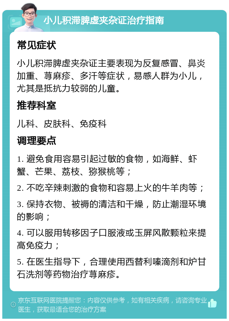 小儿积滞脾虚夹杂证治疗指南 常见症状 小儿积滞脾虚夹杂证主要表现为反复感冒、鼻炎加重、荨麻疹、多汗等症状，易感人群为小儿，尤其是抵抗力较弱的儿童。 推荐科室 儿科、皮肤科、免疫科 调理要点 1. 避免食用容易引起过敏的食物，如海鲜、虾蟹、芒果、荔枝、猕猴桃等； 2. 不吃辛辣刺激的食物和容易上火的牛羊肉等； 3. 保持衣物、被褥的清洁和干燥，防止潮湿环境的影响； 4. 可以服用转移因子口服液或玉屏风散颗粒来提高免疫力； 5. 在医生指导下，合理使用西替利嗪滴剂和炉甘石洗剂等药物治疗荨麻疹。