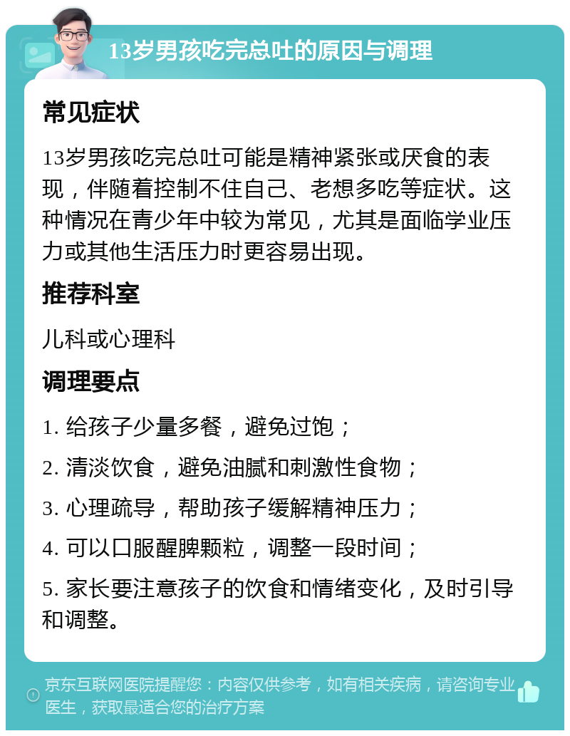 13岁男孩吃完总吐的原因与调理 常见症状 13岁男孩吃完总吐可能是精神紧张或厌食的表现，伴随着控制不住自己、老想多吃等症状。这种情况在青少年中较为常见，尤其是面临学业压力或其他生活压力时更容易出现。 推荐科室 儿科或心理科 调理要点 1. 给孩子少量多餐，避免过饱； 2. 清淡饮食，避免油腻和刺激性食物； 3. 心理疏导，帮助孩子缓解精神压力； 4. 可以口服醒脾颗粒，调整一段时间； 5. 家长要注意孩子的饮食和情绪变化，及时引导和调整。