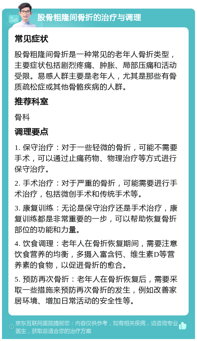 股骨粗隆间骨折的治疗与调理 常见症状 股骨粗隆间骨折是一种常见的老年人骨折类型，主要症状包括剧烈疼痛、肿胀、局部压痛和活动受限。易感人群主要是老年人，尤其是那些有骨质疏松症或其他骨骼疾病的人群。 推荐科室 骨科 调理要点 1. 保守治疗：对于一些轻微的骨折，可能不需要手术，可以通过止痛药物、物理治疗等方式进行保守治疗。 2. 手术治疗：对于严重的骨折，可能需要进行手术治疗，包括微创手术和传统手术等。 3. 康复训练：无论是保守治疗还是手术治疗，康复训练都是非常重要的一步，可以帮助恢复骨折部位的功能和力量。 4. 饮食调理：老年人在骨折恢复期间，需要注意饮食营养的均衡，多摄入富含钙、维生素D等营养素的食物，以促进骨折的愈合。 5. 预防再次骨折：老年人在骨折恢复后，需要采取一些措施来预防再次骨折的发生，例如改善家居环境、增加日常活动的安全性等。