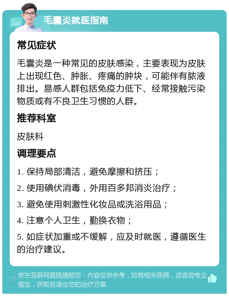 毛囊炎就医指南 常见症状 毛囊炎是一种常见的皮肤感染，主要表现为皮肤上出现红色、肿胀、疼痛的肿块，可能伴有脓液排出。易感人群包括免疫力低下、经常接触污染物质或有不良卫生习惯的人群。 推荐科室 皮肤科 调理要点 1. 保持局部清洁，避免摩擦和挤压； 2. 使用碘伏消毒，外用百多邦消炎治疗； 3. 避免使用刺激性化妆品或洗浴用品； 4. 注意个人卫生，勤换衣物； 5. 如症状加重或不缓解，应及时就医，遵循医生的治疗建议。