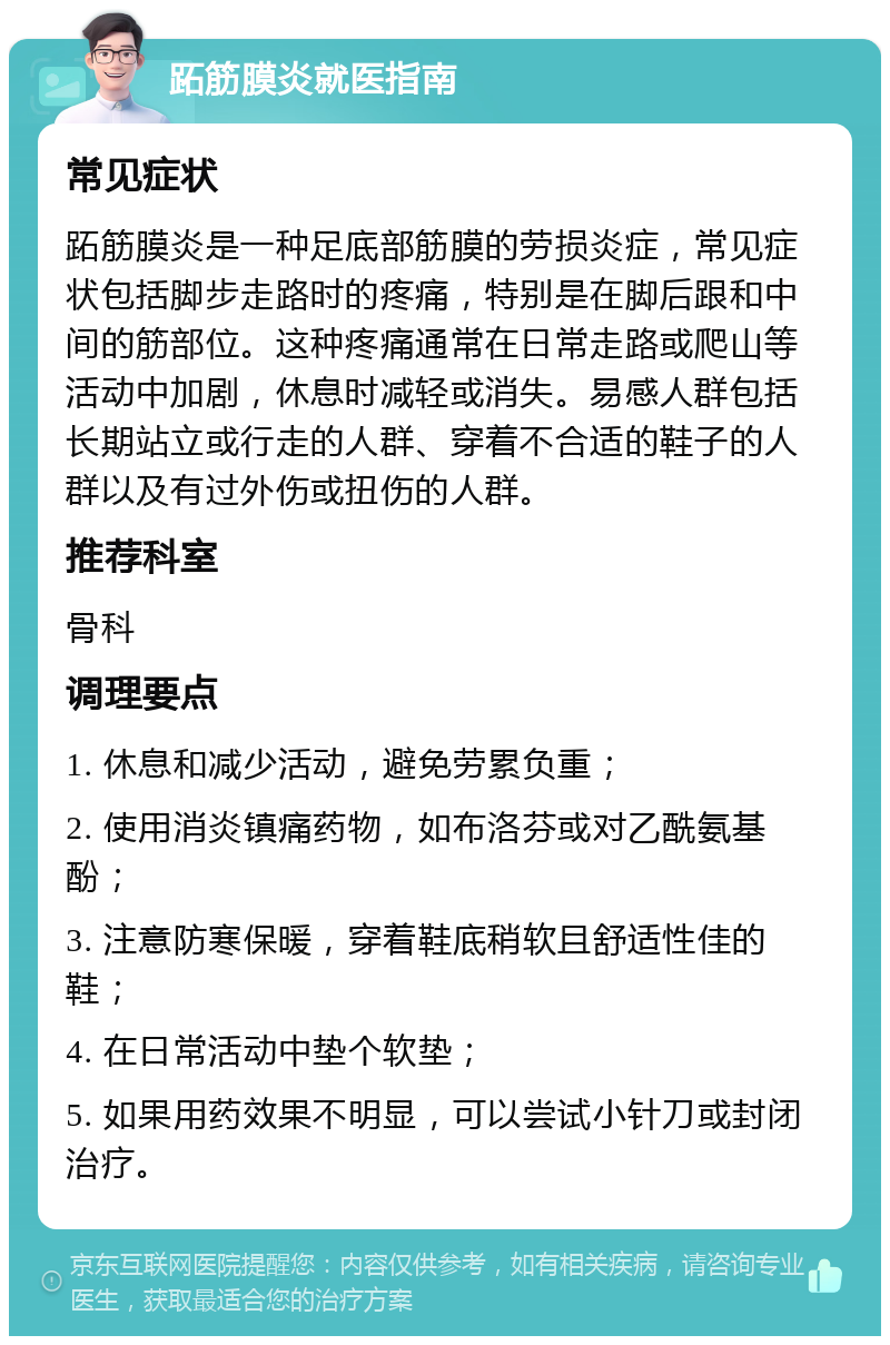 跖筋膜炎就医指南 常见症状 跖筋膜炎是一种足底部筋膜的劳损炎症，常见症状包括脚步走路时的疼痛，特别是在脚后跟和中间的筋部位。这种疼痛通常在日常走路或爬山等活动中加剧，休息时减轻或消失。易感人群包括长期站立或行走的人群、穿着不合适的鞋子的人群以及有过外伤或扭伤的人群。 推荐科室 骨科 调理要点 1. 休息和减少活动，避免劳累负重； 2. 使用消炎镇痛药物，如布洛芬或对乙酰氨基酚； 3. 注意防寒保暖，穿着鞋底稍软且舒适性佳的鞋； 4. 在日常活动中垫个软垫； 5. 如果用药效果不明显，可以尝试小针刀或封闭治疗。