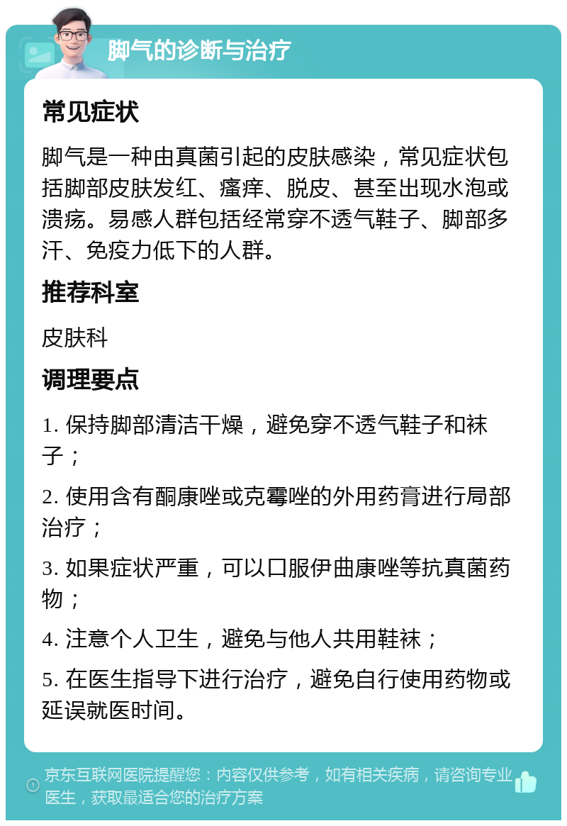 脚气的诊断与治疗 常见症状 脚气是一种由真菌引起的皮肤感染，常见症状包括脚部皮肤发红、瘙痒、脱皮、甚至出现水泡或溃疡。易感人群包括经常穿不透气鞋子、脚部多汗、免疫力低下的人群。 推荐科室 皮肤科 调理要点 1. 保持脚部清洁干燥，避免穿不透气鞋子和袜子； 2. 使用含有酮康唑或克霉唑的外用药膏进行局部治疗； 3. 如果症状严重，可以口服伊曲康唑等抗真菌药物； 4. 注意个人卫生，避免与他人共用鞋袜； 5. 在医生指导下进行治疗，避免自行使用药物或延误就医时间。