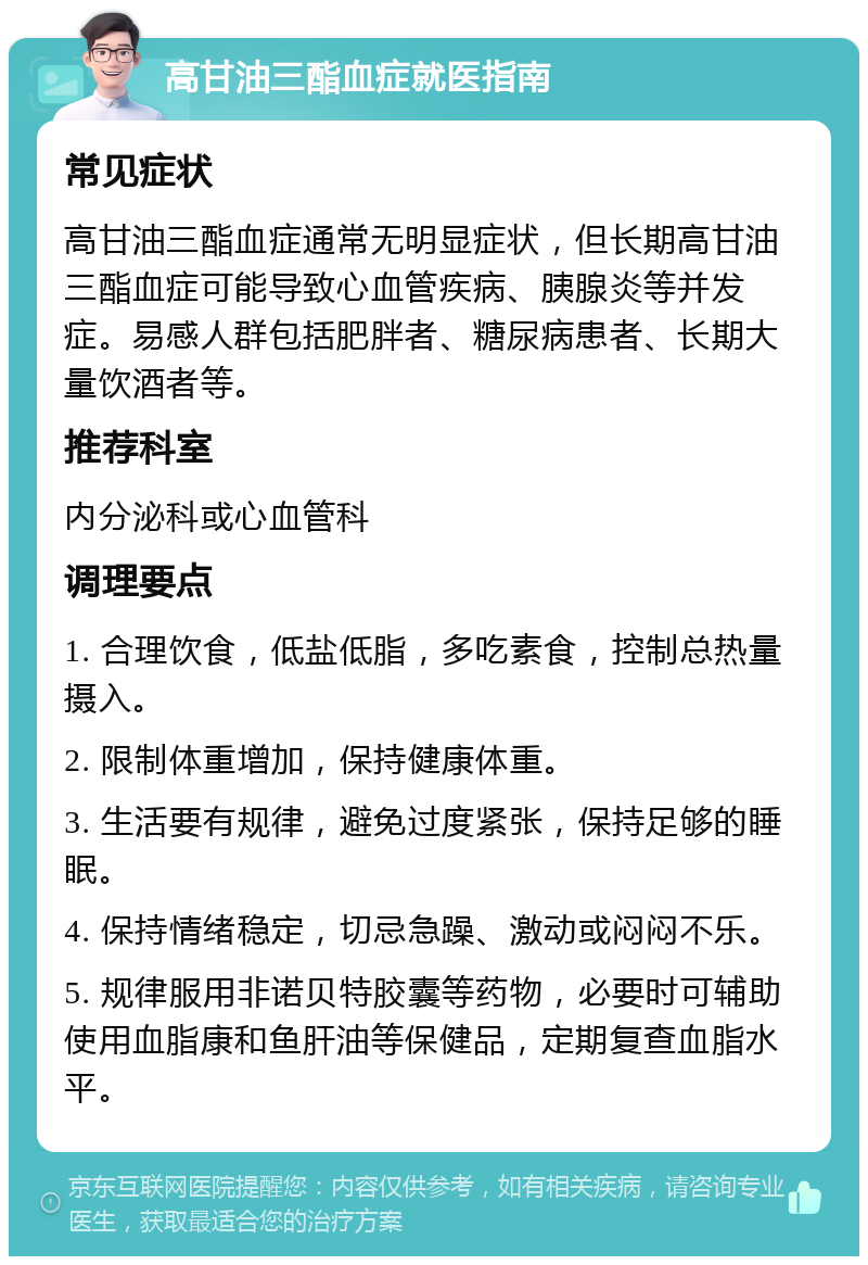 高甘油三酯血症就医指南 常见症状 高甘油三酯血症通常无明显症状，但长期高甘油三酯血症可能导致心血管疾病、胰腺炎等并发症。易感人群包括肥胖者、糖尿病患者、长期大量饮酒者等。 推荐科室 内分泌科或心血管科 调理要点 1. 合理饮食，低盐低脂，多吃素食，控制总热量摄入。 2. 限制体重增加，保持健康体重。 3. 生活要有规律，避免过度紧张，保持足够的睡眠。 4. 保持情绪稳定，切忌急躁、激动或闷闷不乐。 5. 规律服用非诺贝特胶囊等药物，必要时可辅助使用血脂康和鱼肝油等保健品，定期复查血脂水平。