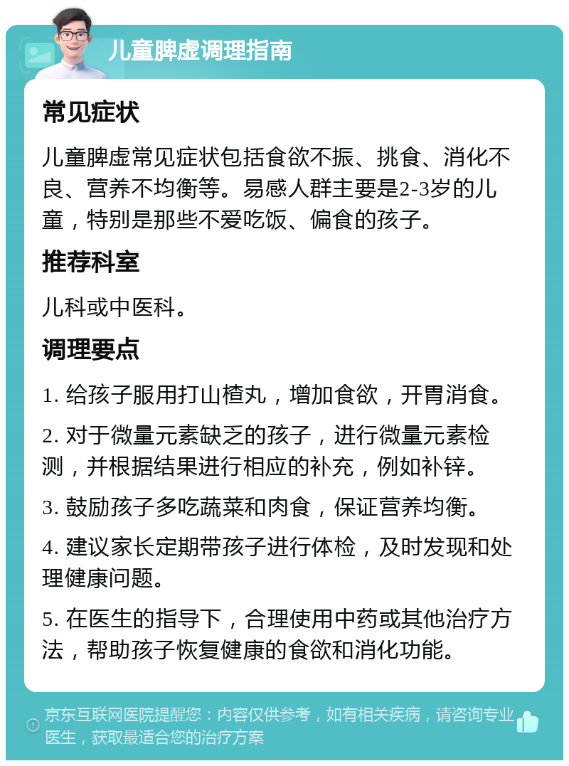 儿童脾虚调理指南 常见症状 儿童脾虚常见症状包括食欲不振、挑食、消化不良、营养不均衡等。易感人群主要是2-3岁的儿童，特别是那些不爱吃饭、偏食的孩子。 推荐科室 儿科或中医科。 调理要点 1. 给孩子服用打山楂丸，增加食欲，开胃消食。 2. 对于微量元素缺乏的孩子，进行微量元素检测，并根据结果进行相应的补充，例如补锌。 3. 鼓励孩子多吃蔬菜和肉食，保证营养均衡。 4. 建议家长定期带孩子进行体检，及时发现和处理健康问题。 5. 在医生的指导下，合理使用中药或其他治疗方法，帮助孩子恢复健康的食欲和消化功能。