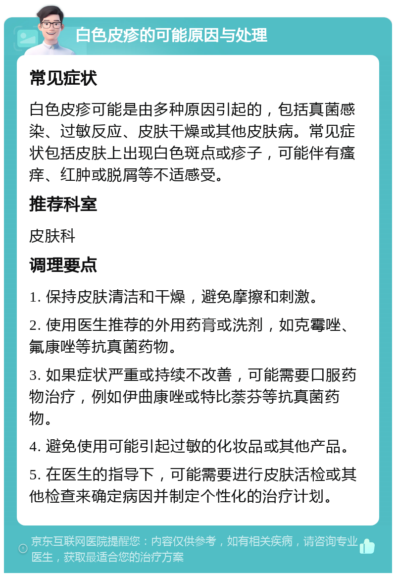 白色皮疹的可能原因与处理 常见症状 白色皮疹可能是由多种原因引起的，包括真菌感染、过敏反应、皮肤干燥或其他皮肤病。常见症状包括皮肤上出现白色斑点或疹子，可能伴有瘙痒、红肿或脱屑等不适感受。 推荐科室 皮肤科 调理要点 1. 保持皮肤清洁和干燥，避免摩擦和刺激。 2. 使用医生推荐的外用药膏或洗剂，如克霉唑、氟康唑等抗真菌药物。 3. 如果症状严重或持续不改善，可能需要口服药物治疗，例如伊曲康唑或特比萘芬等抗真菌药物。 4. 避免使用可能引起过敏的化妆品或其他产品。 5. 在医生的指导下，可能需要进行皮肤活检或其他检查来确定病因并制定个性化的治疗计划。